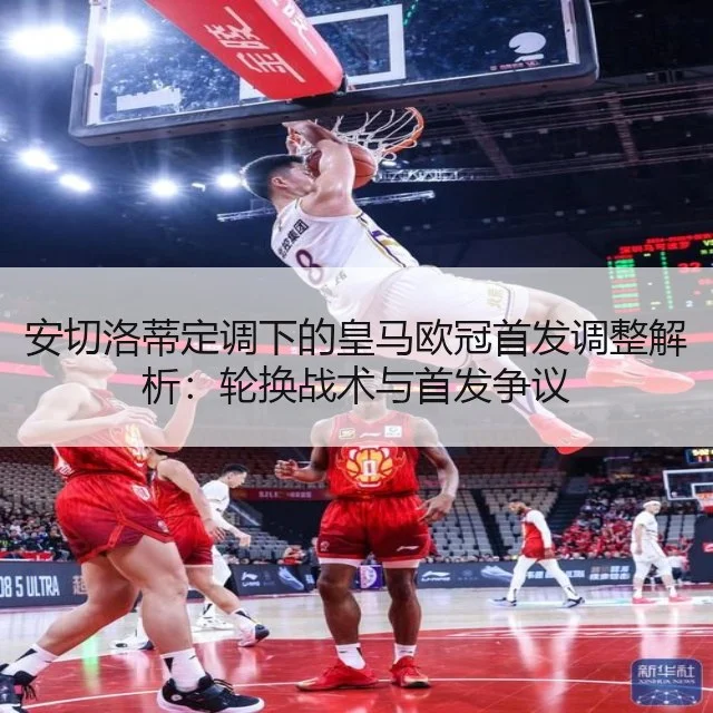 安切洛蒂定调下的皇马欧冠首发调整解析:轮换战术与首发争议